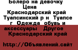 Болеро на девочку › Цена ­ 250 - Краснодарский край, Туапсинский р-н, Туапсе г. Одежда, обувь и аксессуары » Другое   . Краснодарский край